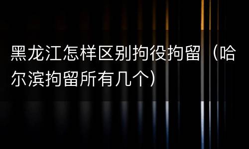 黑龙江怎样区别拘役拘留（哈尔滨拘留所有几个）