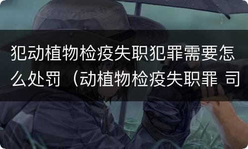 犯动植物检疫失职犯罪需要怎么处罚（动植物检疫失职罪 司法解释）