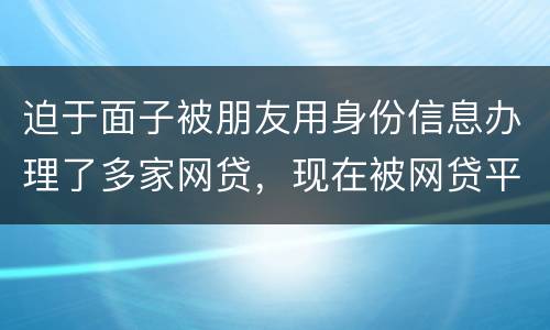 迫于面子被朋友用身份信息办理了多家网贷，现在被网贷平台轰炸通讯录，我该怎么办