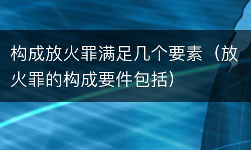 构成放火罪满足几个要素（放火罪的构成要件包括）