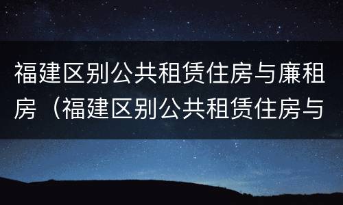 福建区别公共租赁住房与廉租房（福建区别公共租赁住房与廉租房的区别）