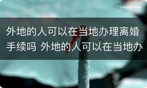 外地的人可以在当地办理离婚手续吗 外地的人可以在当地办理离婚手续吗现在