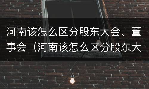 河南该怎么区分股东大会、董事会（河南该怎么区分股东大会,董事会和董事长）