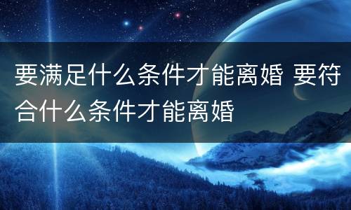 要满足什么条件才能离婚 要符合什么条件才能离婚