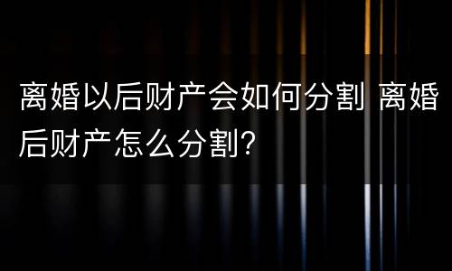 离婚以后财产会如何分割 离婚后财产怎么分割?