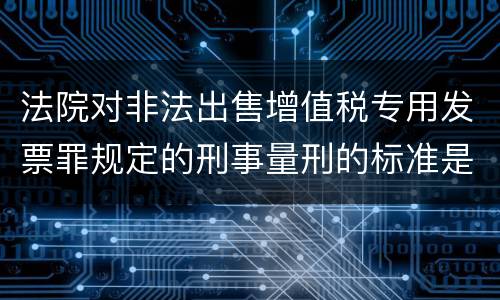法院对非法出售增值税专用发票罪规定的刑事量刑的标准是什么样的