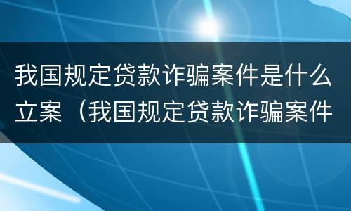 我国规定贷款诈骗案件是什么立案（我国规定贷款诈骗案件是什么立案的）