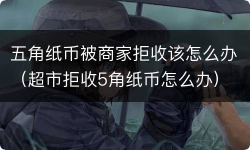 五角纸币被商家拒收该怎么办（超市拒收5角纸币怎么办）