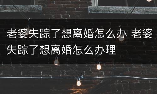 老婆失踪了想离婚怎么办 老婆失踪了想离婚怎么办理