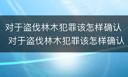 对于盗伐林木犯罪该怎样确认 对于盗伐林木犯罪该怎样确认犯罪主体