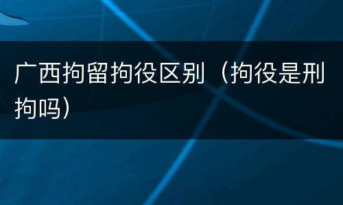 广西拘留拘役区别（拘役是刑拘吗）
