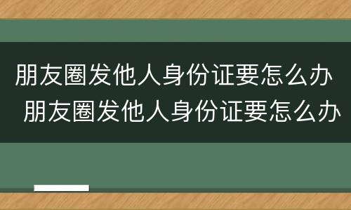 朋友圈发他人身份证要怎么办 朋友圈发他人身份证要怎么办呢