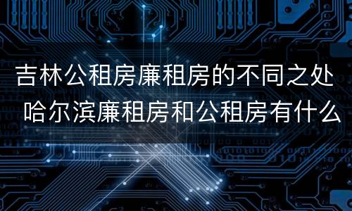 吉林公租房廉租房的不同之处 哈尔滨廉租房和公租房有什么区别