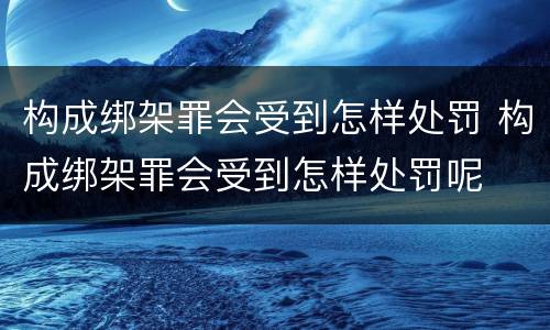 构成绑架罪会受到怎样处罚 构成绑架罪会受到怎样处罚呢