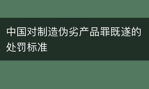 中国对制造伪劣产品罪既遂的处罚标准