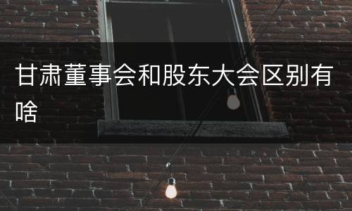 甘肃董事会和股东大会区别有啥