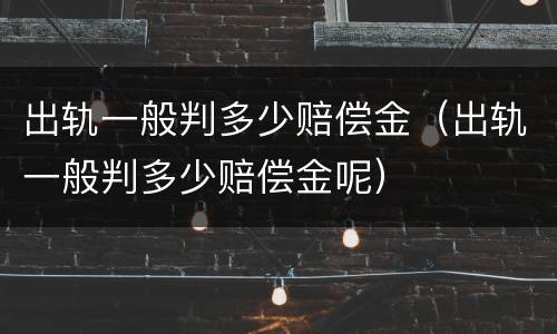 出轨一般判多少赔偿金（出轨一般判多少赔偿金呢）
