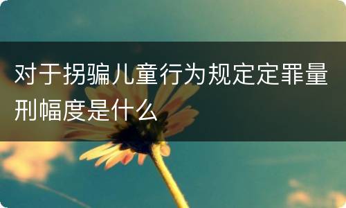 对于拐骗儿童行为规定定罪量刑幅度是什么