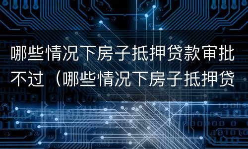 哪些情况下房子抵押贷款审批不过（哪些情况下房子抵押贷款审批不过关）