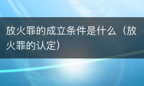 放火罪的成立条件是什么（放火罪的认定）
