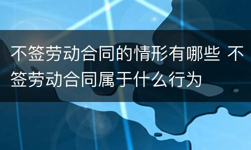不签劳动合同的情形有哪些 不签劳动合同属于什么行为