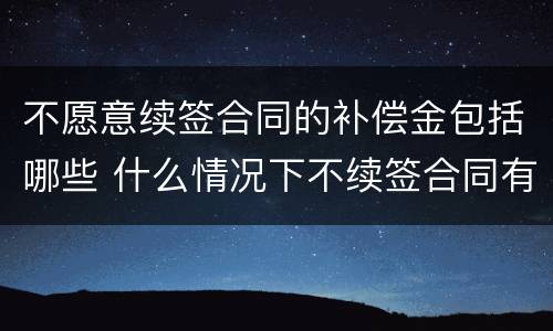 不愿意续签合同的补偿金包括哪些 什么情况下不续签合同有补偿