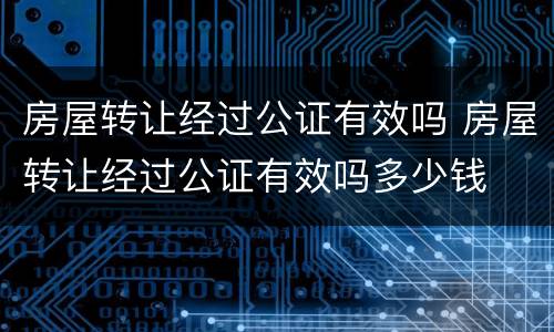房屋转让经过公证有效吗 房屋转让经过公证有效吗多少钱