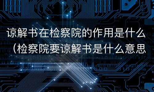 谅解书在检察院的作用是什么（检察院要谅解书是什么意思）