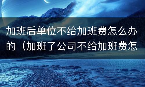 加班后单位不给加班费怎么办的（加班了公司不给加班费怎么办?）