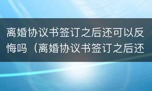 离婚协议书签订之后还可以反悔吗（离婚协议书签订之后还可以反悔吗）