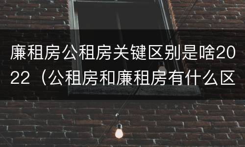 廉租房公租房关键区别是啥2022（公租房和廉租房有什么区别?2019年的）