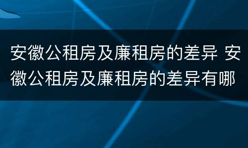 安徽公租房及廉租房的差异 安徽公租房及廉租房的差异有哪些