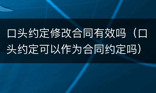 口头约定修改合同有效吗（口头约定可以作为合同约定吗）