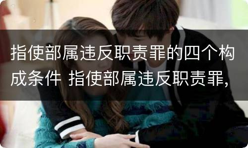 指使部属违反职责罪的四个构成条件 指使部属违反职责罪,部属承担什么责任