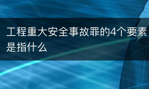 工程重大安全事故罪的4个要素是指什么