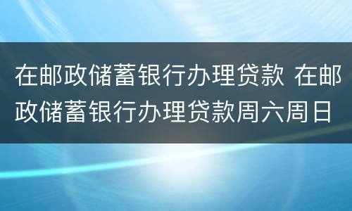 在邮政储蓄银行办理贷款 在邮政储蓄银行办理贷款周六周日放款吗?
