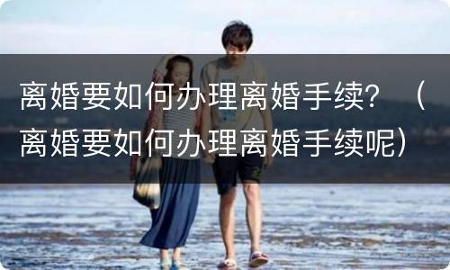 离婚要如何办理离婚手续？（离婚要如何办理离婚手续呢）