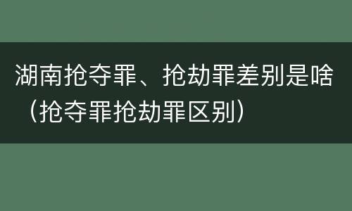 湖南抢夺罪、抢劫罪差别是啥（抢夺罪抢劫罪区别）