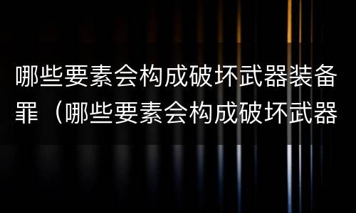 哪些要素会构成破坏武器装备罪（哪些要素会构成破坏武器装备罪行）