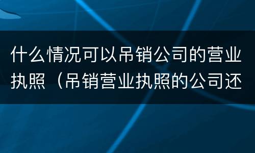 什么情况可以吊销公司的营业执照（吊销营业执照的公司还能经营吗）