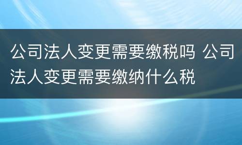公司法人变更需要缴税吗 公司法人变更需要缴纳什么税