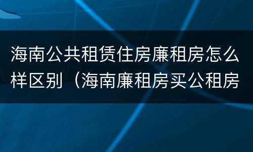 海南公共租赁住房廉租房怎么样区别（海南廉租房买公租房后悔了）