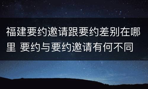 福建要约邀请跟要约差别在哪里 要约与要约邀请有何不同
