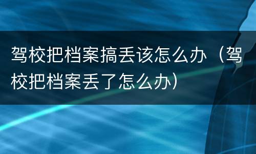 驾校把档案搞丢该怎么办（驾校把档案丢了怎么办）