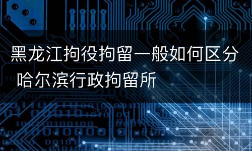 黑龙江拘役拘留一般如何区分 哈尔滨行政拘留所