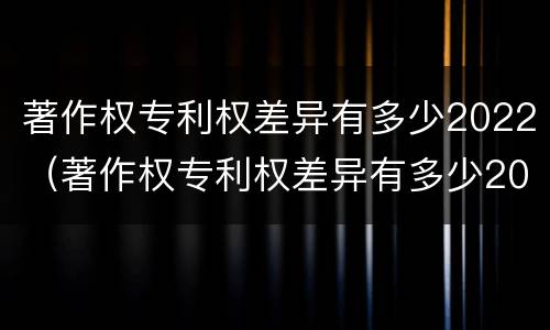 著作权专利权差异有多少2022（著作权专利权差异有多少2022标准）
