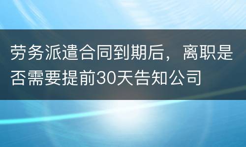 劳务派遣合同到期后，离职是否需要提前30天告知公司