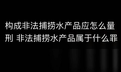 构成非法捕捞水产品应怎么量刑 非法捕捞水产品属于什么罪