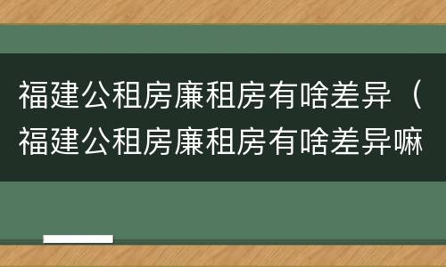 福建公租房廉租房有啥差异（福建公租房廉租房有啥差异嘛）