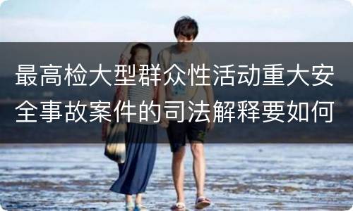 最高检大型群众性活动重大安全事故案件的司法解释要如何规定